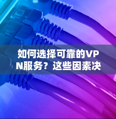 如何选择可靠的VPN服务？这些因素决定了你的选择