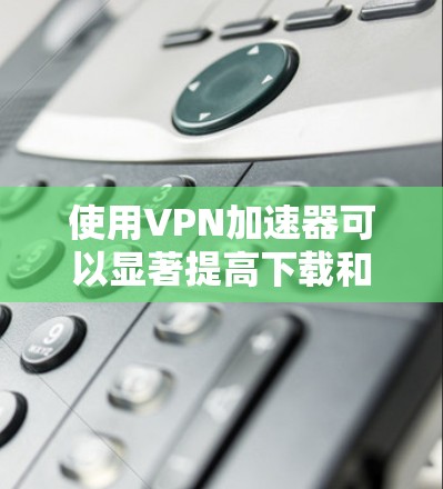 使用VPN加速器可以显著提高下载和上传的速度，但需要谨慎使用，确保VPN的安全性和合法性。以下是一些步骤指南