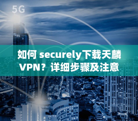 如何 securely下载天麟VPN？详细步骤及注意事项