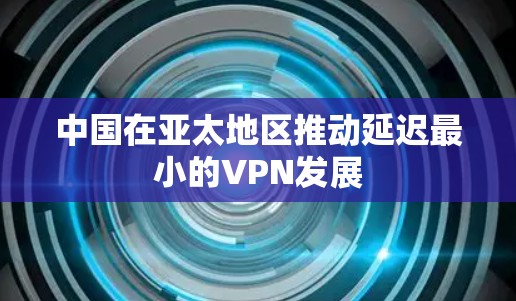 中国在亚太地区推动延迟最小的VPN发展