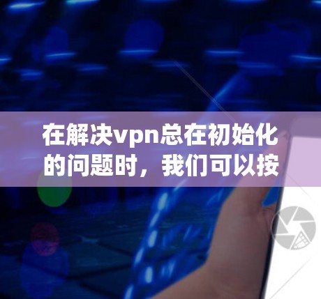 在解决vpn总在初始化的问题时，我们可以按照以下步骤进行