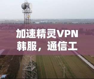 加速精灵VPN韩服，通信工程师的使命与探索