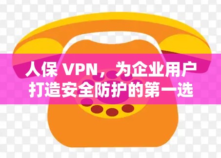 人保 VPN，为企业用户打造安全防护的第一选择