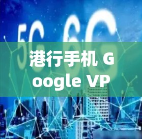 港行手机 Google VPN，安全便捷的互联网访问解决方案