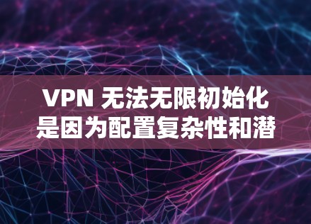 VPN 无法无限初始化是因为配置复杂性和潜在风险。以下是对 VPN 无限初始化的详细分析和解决方案