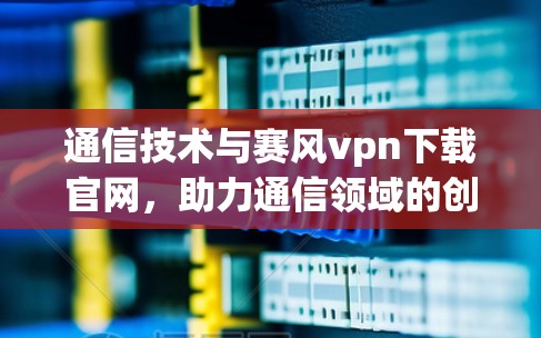 通信技术与赛风vpn下载官网，助力通信领域的创新与发展