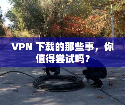 VPN 下载的那些事,你值得尝试吗?