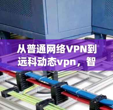 从普通网络VPN到远科动态vpn，智能认证新范式，深度安全保障