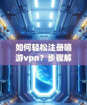 如何轻松注册嘻游vpn？步骤解析与注意事项