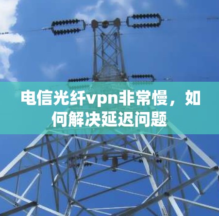 电信光纤vpn非常慢，如何解决延迟问题