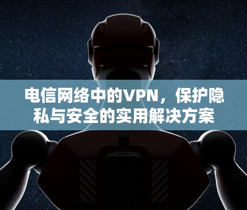 电信网络中的VPN,保护隐私与安全的实用解决方案 电信网络中的VPN,保护隐私与安全的实用解决方案
