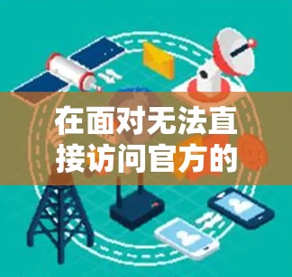 在面对无法直接访问官方的安卓VPN服务时，以下是一些步骤和建议，帮助用户有效地访问第三方VPN服务
