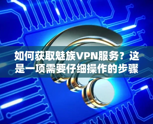 如何获取魅族VPN服务？这是一项需要仔细操作的步骤，确保安全可靠。以下将详细介绍如何获取和使用魅族的VPN服务