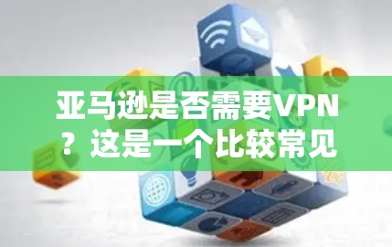亚马逊是否需要VPN？这是一个比较常见的技术问题，尤其是在考虑购买亚马逊产品时，用户可能会担心数据安全和隐私保护。以下是关于VPN在亚马逊中的应用和作用的总结