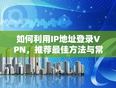 如何利用IP地址登录VPN，推荐最佳方法与常见问题解析