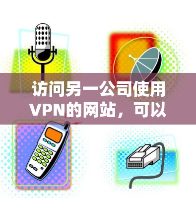 访问另一公司使用VPN的网站，可以按照以下步骤进行