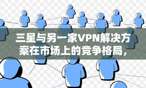 三星与另一家VPN解决方案在市场上的竞争格局，技术分析与市场前景