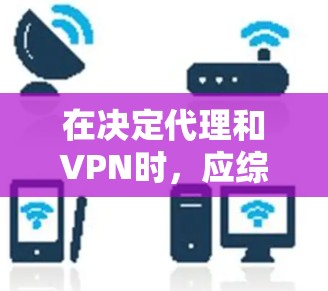 在决定代理和VPN时，应综合考虑多个因素，以下是一个结构化的总结和决策指南