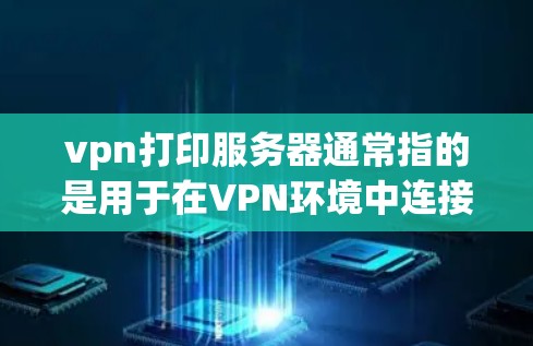 vpn打印服务器通常指的是用于在VPN环境中连接到服务器进行打印或处理的数据或文件。以下是一些可能与您相关的问题或信息的解释和建议
