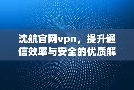 沈航官网vpn，提升通信效率与安全的优质解决方案