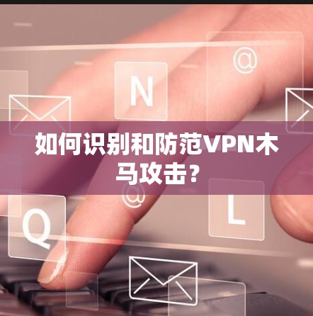 如何识别和防范VPN木马攻击？