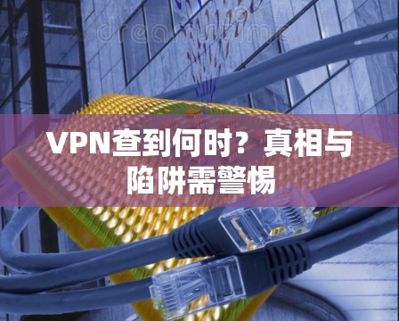 VPN查到何时？真相与陷阱需警惕