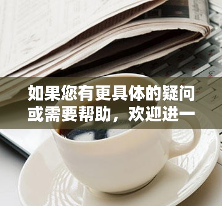 如果您有更具体的疑问或需要帮助,欢迎进一步说明! 如果您有更具体的疑问或需要帮助,欢迎进一步说明!