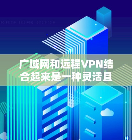 广域网和远程VPN结合起来是一种灵活且实用的VPN解决方案，特别是在需要随时访问的场景中。以下是它们的详细解释和应用