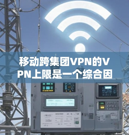移动跨集团VPN的VPN上限是一个综合因素，主要涉及以下几个方面