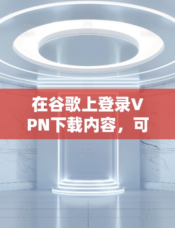 在谷歌上登录VPN下载内容，可以通过以下步骤操作