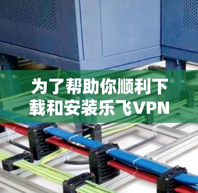 为了帮助你顺利下载和安装乐飞VPN，以下是一步步的指南