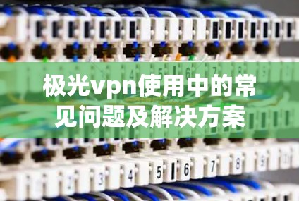极光vpn使用中的常见问题及解决方案
