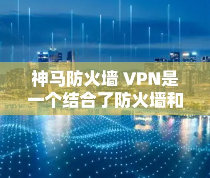 神马防火墙 VPN是一个结合了防火墙和VPN功能的网络管理工具，旨在提供高效、安全的远程访问和数据传输解决方案。以下是对该工具的详细解释