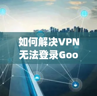 如何解决VPN无法登录Google Play商店的问题