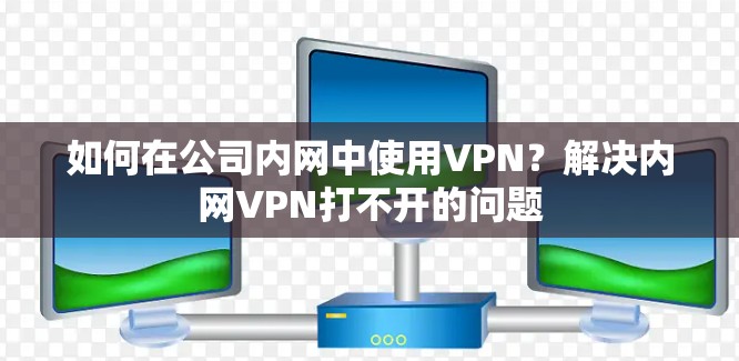 如何在公司内网中使用VPN？解决内网VPN打不开的问题