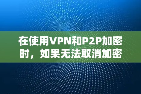 在使用VPN和P2P加密时，如果无法取消加密，通常是因为以下原因