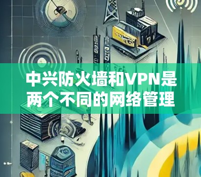 中兴防火墙和VPN是两个不同的网络管理工具，各有其独特的功能和应用场景。以下是对它们的详细介绍
