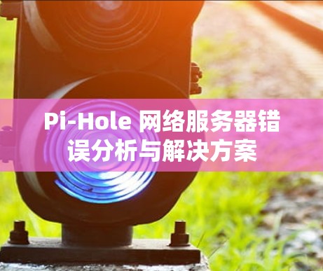 Pi-Hole 网络服务器错误分析与解决方案