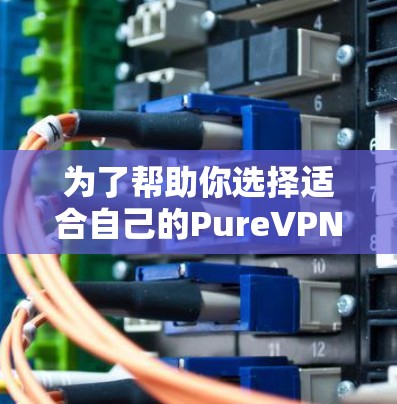 为了帮助你选择适合自己的PureVPN电脑客户端软件，以下是一些关键点和推荐，供你参考