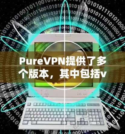 PureVPN提供了多个版本，其中包括v2.v3.和v4.等。如果你正在寻找最新版本的VPN软件，建议从官方下载渠道获取，确保软件的安全性并满足你的使用需求。以下是一些关键点