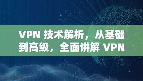VPN 技术解析，从基础到高级，全面讲解 VPN 的工作原理和应用场景