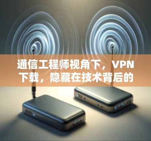 通信工程师视角下，VPN下载，隐藏在技术背后的隐患