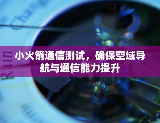 小火箭通信测试，确保空域导航与通信能力提升