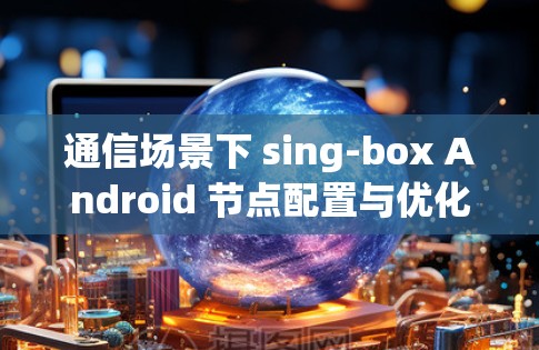 通信场景下 sing-box Android 节点配置与优化