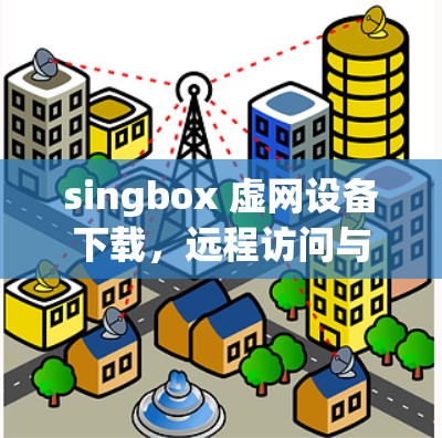 singbox 虚网设备下载，远程访问与多设备管理的完美解决方案