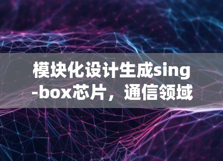 模块化设计生成sing-box芯片，通信领域的创新解决方案